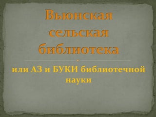 или АЗ и БУКИ библиотечной
           науки
 