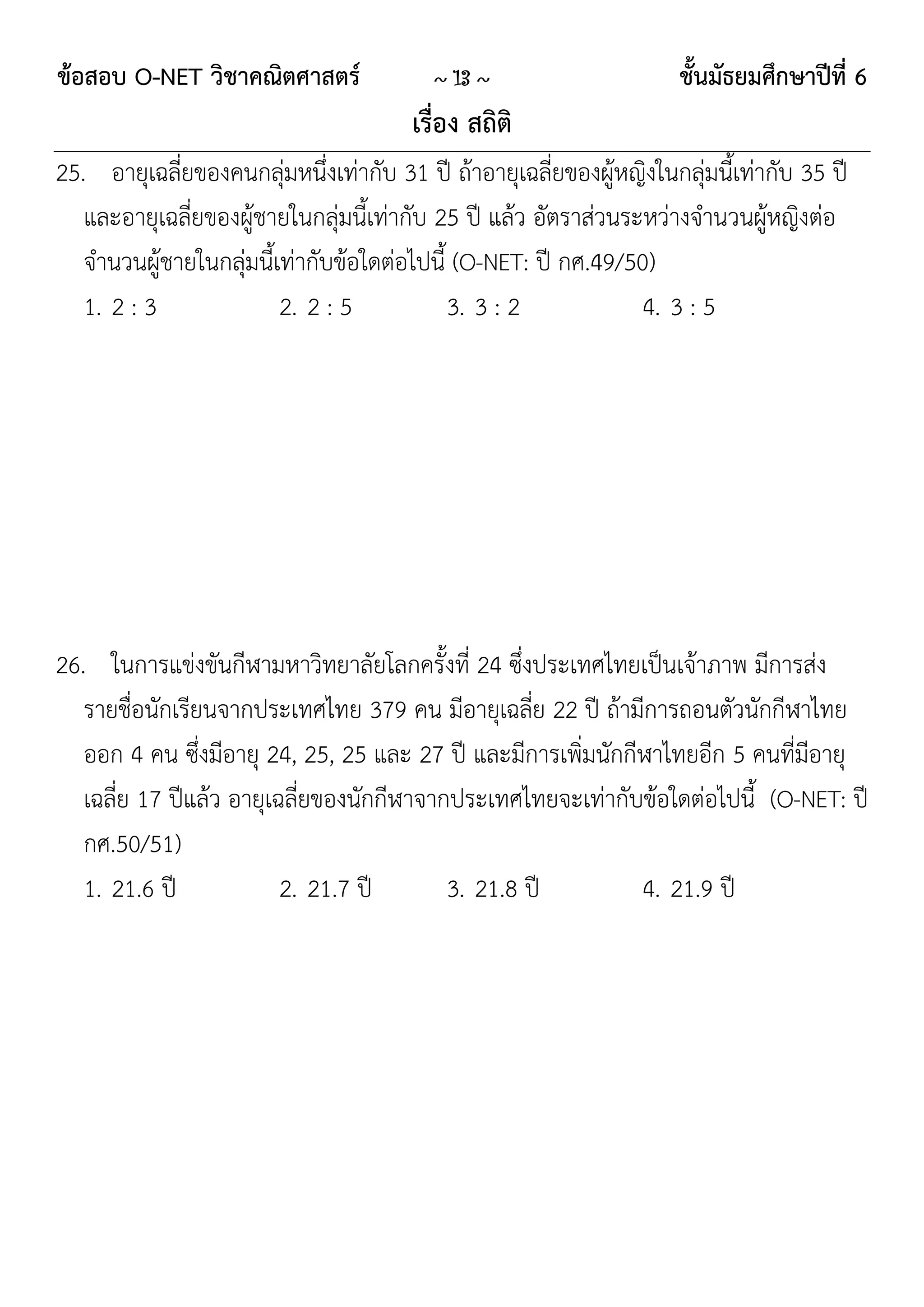 ข้อสอบ O-NET วิชาคณิตศาสตร์               ~ 13 ~                      ชั้นมัธยมศึกษาปีที่ 6
                                        เรื่อง สถิติ
25. อายุเฉลี่ยของคนกลุ่มหนึ่งเท่ากับ 31 ปี ถ้าอายุเฉลี่ยของผู้หญิงในกลุ่มนี้เท่ากับ 35 ปี
   และอายุเฉลี่ยของผู้ชายในกลุ่มนี้เท่ากับ 25 ปี แล้ว อัตราส่วนระหว่างจานวนผู้หญิงต่อ
   จานวนผู้ชายในกลุ่มนี้เท่ากับข้อใดต่อไปนี้ (O-NET: ปี กศ.49/50)
   1. 2 : 3              2. 2 : 5           3. 3 : 2             4. 3 : 5




26. ในการแข่งขันกีฬามหาวิทยาลัยโลกครั้งที่ 24 ซึ่งประเทศไทยเป็นเจ้าภาพ มีการส่ง
   รายชื่อนักเรียนจากประเทศไทย 379 คน มีอายุเฉลี่ย 22 ปี ถ้ามีการถอนตัวนักกีฬาไทย
   ออก 4 คน ซึ่งมีอายุ 24, 25, 25 และ 27 ปี และมีการเพิ่มนักกีฬาไทยอีก 5 คนที่มีอายุ
   เฉลี่ย 17 ปีแล้ว อายุเฉลี่ยของนักกีฬาจากประเทศไทยจะเท่ากับข้อใดต่อไปนี้ (O-NET: ปี
   กศ.50/51)
   1. 21.6 ปี             2. 21.7 ปี       3. 21.8 ปี         4. 21.9 ปี
 