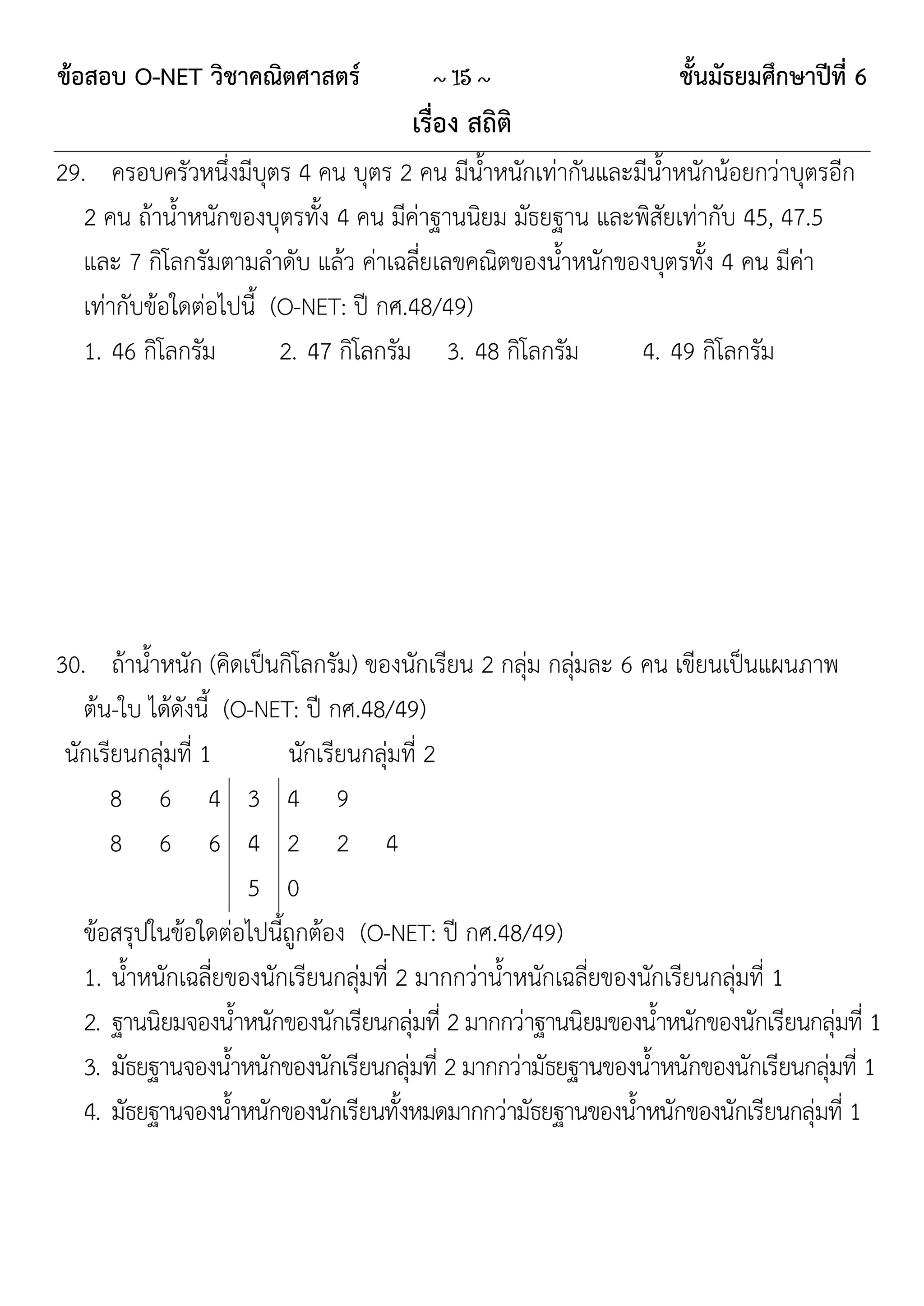 ข้อสอบ O-NET วิชาคณิตศาสตร์              ~ 15 ~                    ชั้นมัธยมศึกษาปีที่ 6
                                      เรื่อง สถิติ
29. ครอบครัวหนึ่งมีบุตร 4 คน บุตร 2 คน มีนาหนักเท่ากันและมีน้าหนักน้อยกว่าบุตรอีก
                                             ้
   2 คน ถ้าน้าหนักของบุตรทั้ง 4 คน มีค่าฐานนิยม มัธยฐาน และพิสัยเท่ากับ 45, 47.5
   และ 7 กิโลกรัมตามลาดับ แล้ว ค่าเฉลี่ยเลขคณิตของน้าหนักของบุตรทั้ง 4 คน มีค่า
   เท่ากับข้อใดต่อไปนี้ (O-NET: ปี กศ.48/49)
   1. 46 กิโลกรัม        2. 47 กิโลกรัม 3. 48 กิโลกรัม      4. 49 กิโลกรัม




30. ถ้าน้าหนัก (คิดเป็นกิโลกรัม) ของนักเรียน 2 กลุ่ม กลุ่มละ 6 คน เขียนเป็นแผนภาพ
   ต้น-ใบ ได้ดังนี้ (O-NET: ปี กศ.48/49)
 นักเรียนกลุ่มที่ 1       นักเรียนกลุ่มที่ 2
      8 6 4 3 4 9
      8 6 6 4 2 2 4
                      5 0
   ข้อสรุปในข้อใดต่อไปนี้ถูกต้อง (O-NET: ปี กศ.48/49)
   1. น้าหนักเฉลี่ยของนักเรียนกลุ่มที่ 2 มากกว่าน้าหนักเฉลี่ยของนักเรียนกลุ่มที่ 1
   2. ฐานนิยมจองน้าหนักของนักเรียนกลุ่มที่ 2 มากกว่าฐานนิยมของน้าหนักของนักเรียนกลุ่มที่ 1
   3. มัธยฐานจองน้าหนักของนักเรียนกลุ่มที่ 2 มากกว่ามัธยฐานของน้าหนักของนักเรียนกลุ่มที่ 1
   4. มัธยฐานจองน้าหนักของนักเรียนทั้งหมดมากกว่ามัธยฐานของน้าหนักของนักเรียนกลุ่มที่ 1
 