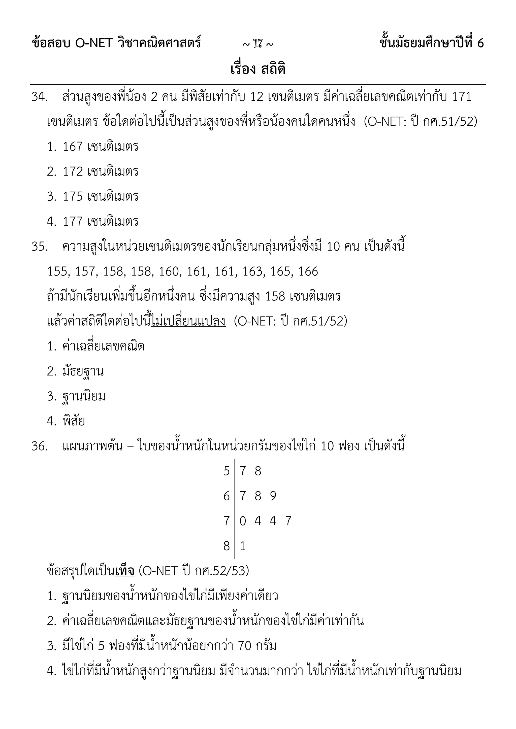 ข้อสอบ O-NET วิชาคณิตศาสตร์             ~ 17 ~                     ชั้นมัธยมศึกษาปีที่ 6
                                      เรื่อง สถิติ
34. ส่วนสูงของพี่น้อง 2 คน มีพิสัยเท่ากับ 12 เซนติเมตร มีค่าเฉลี่ยเลขคณิตเท่ากับ 171
   เซนติเมตร ข้อใดต่อไปนี้เป็นส่วนสูงของพี่หรือน้องคนใดคนหนึ่ง (O-NET: ปี กศ.51/52)
   1. 167 เซนติเมตร
   2. 172 เซนติเมตร
   3. 175 เซนติเมตร
   4. 177 เซนติเมตร
35. ความสูงในหน่วยเซนติเมตรของนักเรียนกลุ่มหนึ่งซึ่งมี 10 คน เป็นดังนี้
   155, 157, 158, 158, 160, 161, 161, 163, 165, 166
   ถ้ามีนักเรียนเพิ่มขึ้นอีกหนึ่งคน ซึ่งมีความสูง 158 เซนติเมตร
   แล้วค่าสถิติใดต่อไปนี้ไม่เปลี่ยนแปลง (O-NET: ปี กศ.51/52)
   1. ค่าเฉลี่ยเลขคณิต
   2. มัธยฐาน
   3. ฐานนิยม
   4. พิสัย
36. แผนภาพต้น – ใบของน้าหนักในหน่วยกรัมของไข่ไก่ 10 ฟอง เป็นดังนี้
                                          5 7 8
                                          6 7 8 9
                                          7 0 4 4 7
                                          8 1
   ข้อสรุปใดเป็นเท็จ (O-NET ปี กศ.52/53)
   1. ฐานนิยมของน้าหนักของไข่ไก่มีเพียงค่าเดียว
   2. ค่าเฉลี่ยเลขคณิตและมัธยฐานของน้าหนักของไข่ไก่มีค่าเท่ากัน
   3. มีไข่ไก่ 5 ฟองที่มีน้าหนักน้อยกกว่า 70 กรัม
   4. ไข่ไก่ที่มีน้าหนักสูงกว่าฐานนิยม มีจานวนมากกว่า ไข่ไก่ที่มีน้าหนักเท่ากับฐานนิยม
 