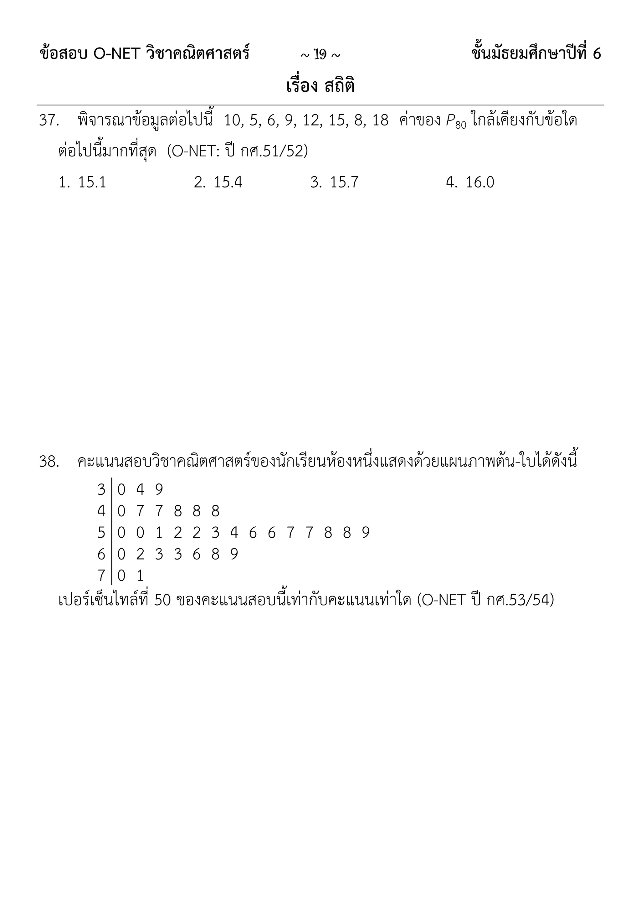 ข้อสอบ O-NET วิชาคณิตศาสตร์            ~ 19 ~                   ชั้นมัธยมศึกษาปีที่ 6
                                     เรื่อง สถิติ
37. พิจารณาข้อมูลต่อไปนี้ 10, 5, 6, 9, 12, 15, 8, 18 ค่าของ P80 ใกล้เคียงกับข้อใด
   ต่อไปนี้มากที่สุด (O-NET: ปี กศ.51/52)
   1. 15.1               2. 15.4          3. 15.7           4. 16.0




38. คะแนนสอบวิชาคณิตศาสตร์ของนักเรียนห้องหนึ่งแสดงด้วยแผนภาพต้น-ใบได้ดังนี้
         3 0 4 9
         4 0 7 7 8 8 8
         5 0 0 1 2 2 3 4 6 6 7 7 8 8 9
         6 0 2 3 3 6 8 9
         7 0 1
   เปอร์เซ็นไทล์ที่ 50 ของคะแนนสอบนี้เท่ากับคะแนนเท่าใด (O-NET ปี กศ.53/54)
 