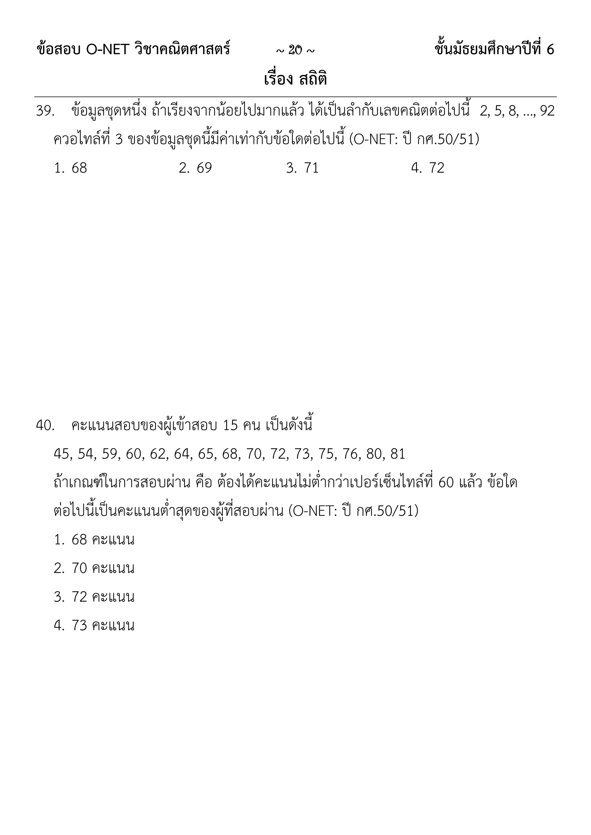 ข้อสอบ O-NET วิชาคณิตศาสตร์            ~ 20 ~                     ชั้นมัธยมศึกษาปีที่ 6
                                     เรื่อง สถิติ
39. ข้อมูลชุดหนึ่ง ถ้าเรียงจากน้อยไปมากแล้ว ได้เป็นลากับเลขคณิตต่อไปนี้ 2, 5, 8, …, 92
   ควอไทล์ที่ 3 ของข้อมูลชุดนี้มีค่าเท่ากับข้อใดต่อไปนี้ (O-NET: ปี กศ.50/51)
   1. 68                 2. 69                3. 71               4. 72




40. คะแนนสอบของผู้เข้าสอบ 15 คน เป็นดังนี้
   45, 54, 59, 60, 62, 64, 65, 68, 70, 72, 73, 75, 76, 80, 81
   ถ้าเกณฑ์ในการสอบผ่าน คือ ต้องได้คะแนนไม่ต่ากว่าเปอร์เซ็นไทล์ที่ 60 แล้ว ข้อใด
   ต่อไปนี้เป็นคะแนนต่าสุดของผู้ที่สอบผ่าน (O-NET: ปี กศ.50/51)
   1. 68 คะแนน
   2. 70 คะแนน
   3. 72 คะแนน
   4. 73 คะแนน
 