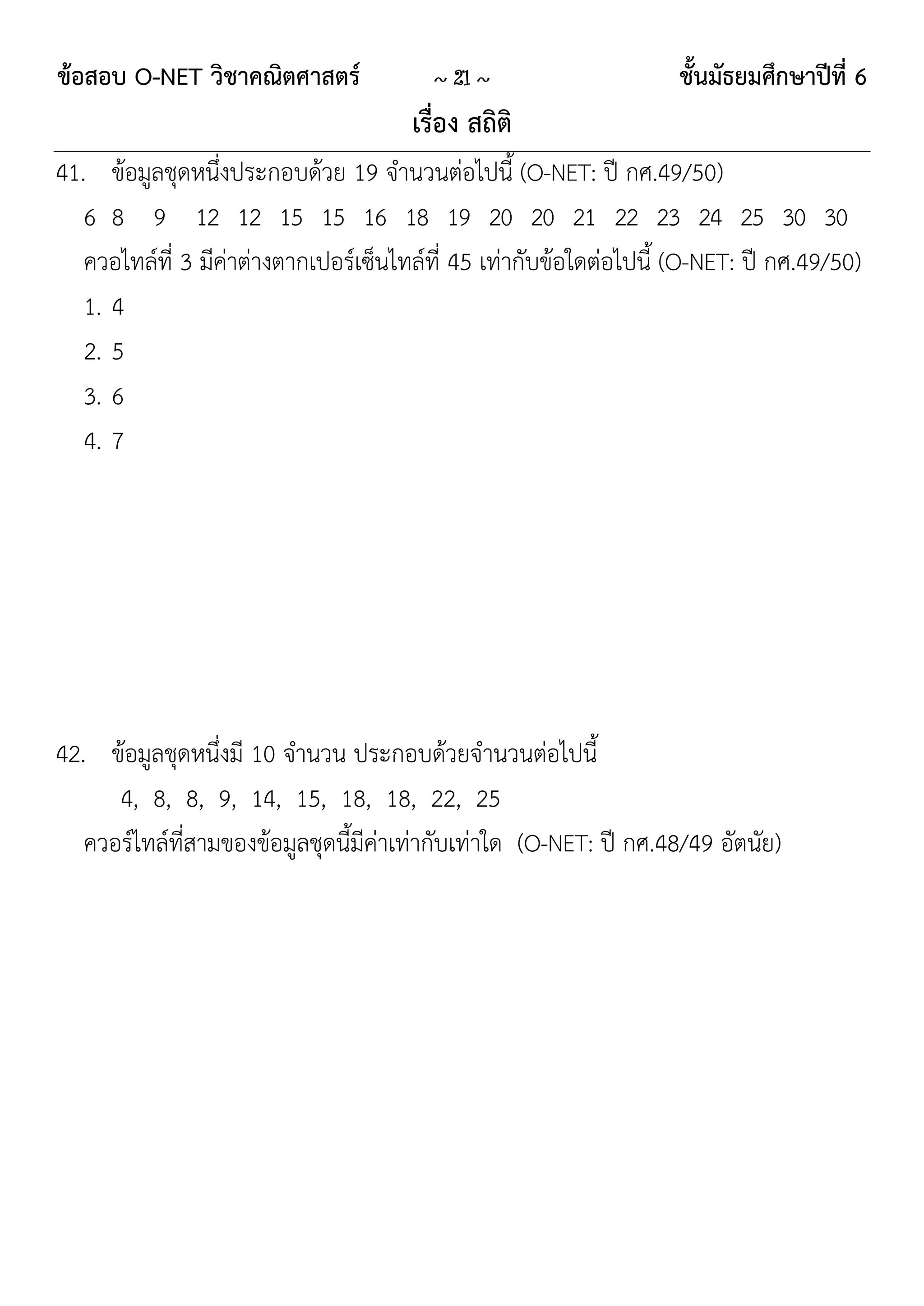 ข้อสอบ O-NET วิชาคณิตศาสตร์              ~ 21 ~                     ชั้นมัธยมศึกษาปีที่ 6
                                       เรื่อง สถิติ
41. ข้อมูลชุดหนึ่งประกอบด้วย 19 จานวนต่อไปนี้ (O-NET: ปี กศ.49/50)
   6 8 9 12 12 15 15 16 18 19 20 20 21 22 23 24 25 30 30
   ควอไทล์ที่ 3 มีค่าต่างตากเปอร์เซ็นไทล์ที่ 45 เท่ากับข้อใดต่อไปนี้ (O-NET: ปี กศ.49/50)
   1. 4
   2. 5
   3. 6
   4. 7




42. ข้อมูลชุดหนึ่งมี 10 จานวน ประกอบด้วยจานวนต่อไปนี้
      4, 8, 8, 9, 14, 15, 18, 18, 22, 25
   ควอร์ไทล์ที่สามของข้อมูลชุดนี้มีค่าเท่ากับเท่าใด (O-NET: ปี กศ.48/49 อัตนัย)
 