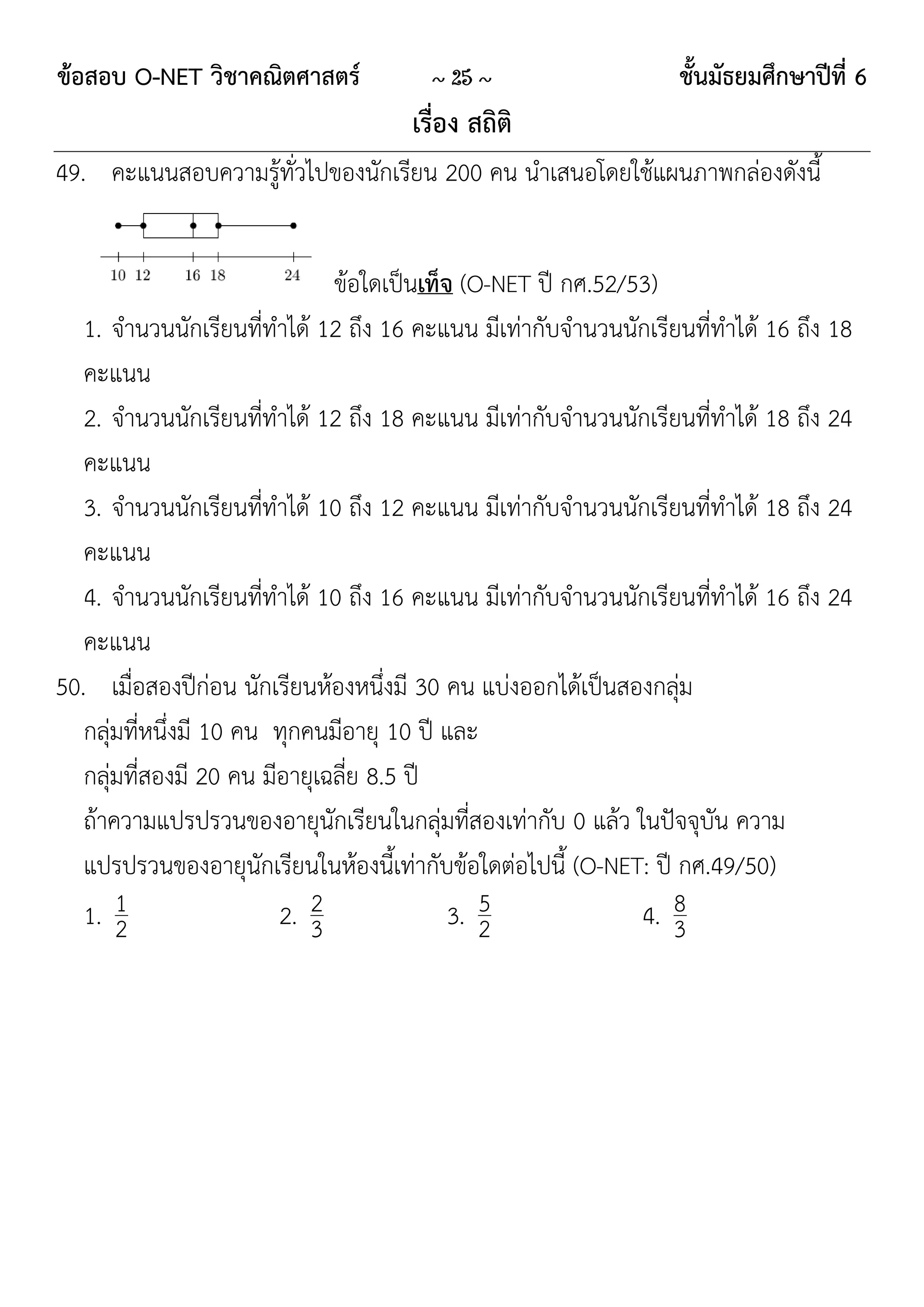 ข้อสอบ O-NET วิชาคณิตศาสตร์            ~ 25 ~                    ชั้นมัธยมศึกษาปีที่ 6
                                     เรื่อง สถิติ
49. คะแนนสอบความรู้ทั่วไปของนักเรียน 200 คน นาเสนอโดยใช้แผนภาพกล่องดังนี้


                               ข้อใดเป็นเท็จ (O-NET ปี กศ.52/53)
   1. จานวนนักเรียนที่ทาได้ 12 ถึง 16 คะแนน มีเท่ากับจานวนนักเรียนที่ทาได้ 16 ถึง 18
   คะแนน
   2. จานวนนักเรียนที่ทาได้ 12 ถึง 18 คะแนน มีเท่ากับจานวนนักเรียนที่ทาได้ 18 ถึง 24
   คะแนน
   3. จานวนนักเรียนที่ทาได้ 10 ถึง 12 คะแนน มีเท่ากับจานวนนักเรียนที่ทาได้ 18 ถึง 24
   คะแนน
   4. จานวนนักเรียนที่ทาได้ 10 ถึง 16 คะแนน มีเท่ากับจานวนนักเรียนที่ทาได้ 16 ถึง 24
   คะแนน
50. เมื่อสองปีก่อน นักเรียนห้องหนึ่งมี 30 คน แบ่งออกได้เป็นสองกลุ่ม
   กลุ่มที่หนึ่งมี 10 คน ทุกคนมีอายุ 10 ปี และ
   กลุ่มที่สองมี 20 คน มีอายุเฉลี่ย 8.5 ปี
   ถ้าความแปรปรวนของอายุนักเรียนในกลุ่มที่สองเท่ากับ 0 แล้ว ในปัจจุบัน ความ
   แปรปรวนของอายุนักเรียนในห้องนี้เท่ากับข้อใดต่อไปนี้ (O-NET: ปี กศ.49/50)
   1. 12                 2. 23
                                               5
                                            3. 2              4. 8
                                                                 3
 