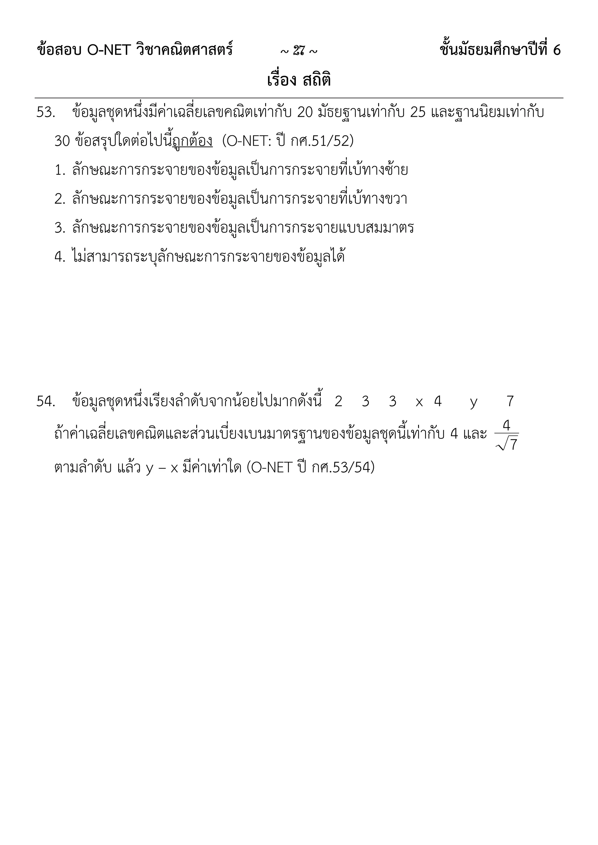ข้อสอบ O-NET วิชาคณิตศาสตร์            ~ 27 ~                    ชั้นมัธยมศึกษาปีที่ 6
                                     เรื่อง สถิติ
53. ข้อมูลชุดหนึ่งมีค่าเฉลี่ยเลขคณิตเท่ากับ 20 มัธยฐานเท่ากับ 25 และฐานนิยมเท่ากับ
   30 ข้อสรุปใดต่อไปนี้ถูกต้อง (O-NET: ปี กศ.51/52)
   1. ลักษณะการกระจายของข้อมูลเป็นการกระจายที่เบ้ทางซ้าย
   2. ลักษณะการกระจายของข้อมูลเป็นการกระจายที่เบ้ทางขวา
   3. ลักษณะการกระจายของข้อมูลเป็นการกระจายแบบสมมาตร
   4. ไม่สามารถระบุลักษณะการกระจายของข้อมูลได้




54. ข้อมูลชุดหนึ่งเรียงลาดับจากน้อยไปมากดังนี้ 2 3 3 x 4 y 7
   ถ้าค่าเฉลี่ยเลขคณิตและส่วนเบี่ยงเบนมาตรฐานของข้อมูลชุดนี้เท่ากับ 4 และ 4
                                                                           7
   ตามลาดับ แล้ว y – x มีค่าเท่าใด (O-NET ปี กศ.53/54)
 