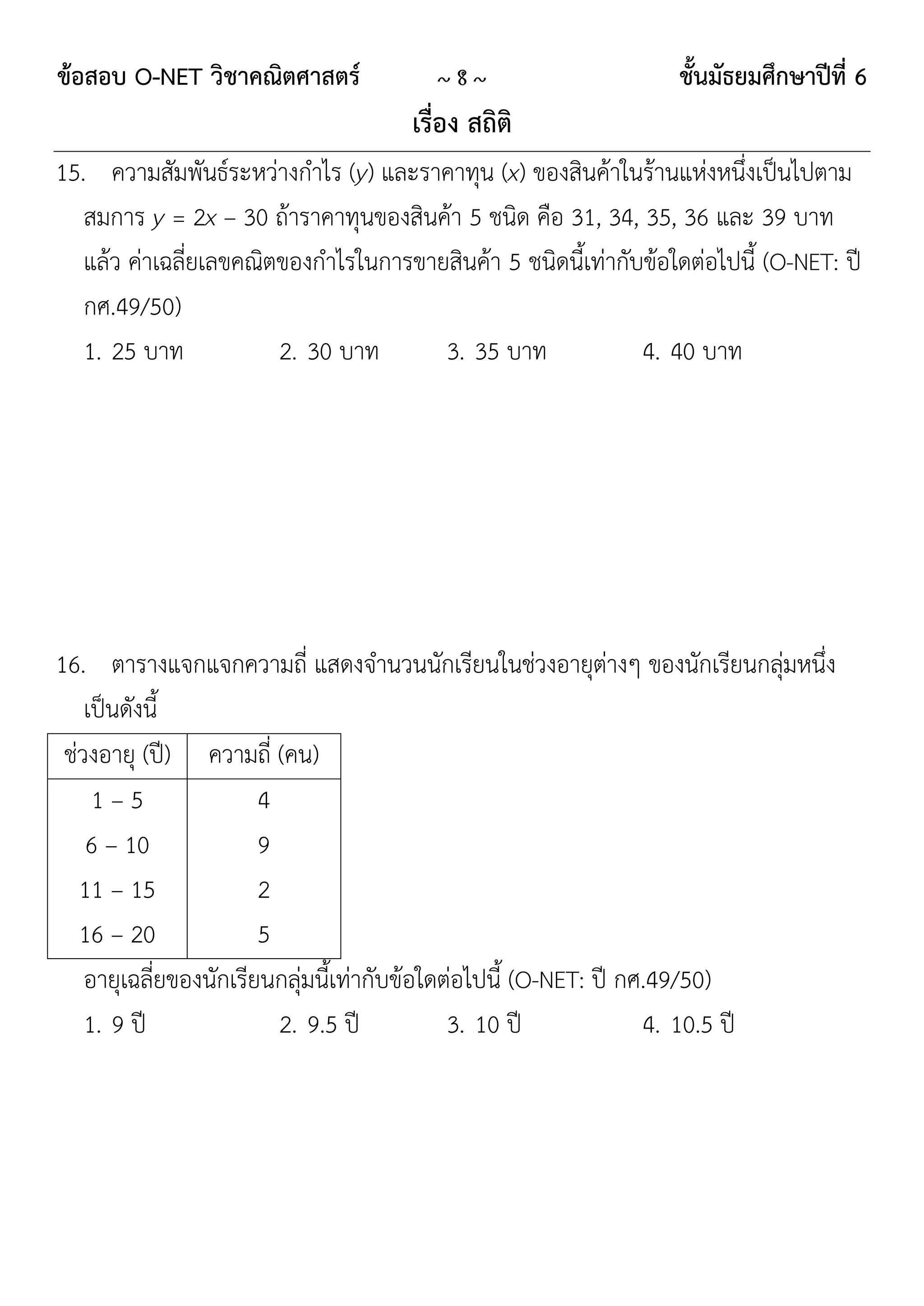 ข้อสอบ O-NET วิชาคณิตศาสตร์              ~8~                      ชั้นมัธยมศึกษาปีที่ 6
                                      เรื่อง สถิติ
15. ความสัมพันธ์ระหว่างกาไร (y) และราคาทุน (x) ของสินค้าในร้านแห่งหนึ่งเป็นไปตาม
   สมการ y = 2x – 30 ถ้าราคาทุนของสินค้า 5 ชนิด คือ 31, 34, 35, 36 และ 39 บาท
   แล้ว ค่าเฉลี่ยเลขคณิตของกาไรในการขายสินค้า 5 ชนิดนี้เท่ากับข้อใดต่อไปนี้ (O-NET: ปี
   กศ.49/50)
   1. 25 บาท            2. 30 บาท      3. 35 บาท              4. 40 บาท




16. ตารางแจกแจกความถี่ แสดงจานวนนักเรียนในช่วงอายุต่างๆ ของนักเรียนกลุ่มหนึ่ง
    เป็นดังนี้
 ช่วงอายุ (ปี) ความถี่ (คน)
     1–5                4
    6 – 10              9
   11 – 15              2
   16 – 20              5
    อายุเฉลี่ยของนักเรียนกลุ่มนี้เท่ากับข้อใดต่อไปนี้ (O-NET: ปี กศ.49/50)
    1. 9 ปี               2. 9.5 ปี           3. 10 ปี             4. 10.5 ปี
 