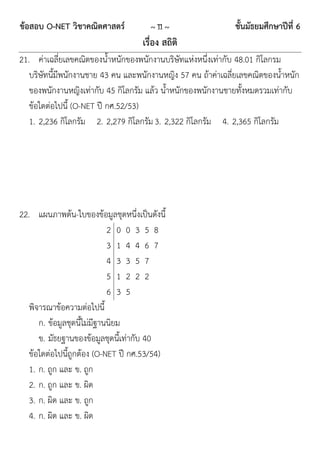 ข้อสอบ O-NET วิชาคณิตศาสตร์           ~ 11 ~                  ชั้นมัธยมศึกษาปีที่ 6
                                    เรื่อง สถิติ
21. ค่าเฉลี่ยเลขคณิตของน้าหนักของพนักงานบริษัทแห่งหนึ่งเท่ากับ 48.01 กิโลกรม
   บริษัทนี้มีพนักงานชาย 43 คน และพนักงานหญิง 57 คน ถ้าค่าเฉลี่ยเลขคณิตของน้าหนัก
   ของพนักงานหญิงเท่ากับ 45 กิโลกรัม แล้ว น้าหนักของพนักงานชายทั้งหมดรวมเท่ากับ
   ข้อใดต่อไปนี้ (O-NET ปี กศ.52/53)
   1. 2,236 กิโลกรัม 2. 2,279 กิโลกรัม 3. 2,322 กิโลกรัม 4. 2,365 กิโลกรัม




22. แผนภาพต้น-ใบของข้อมูลชุดหนึ่งเป็นดังนี้
                             2 0 0 3 5 8
                             3 1 4 4 6 7
                             4 3 3 5 7
                             5 1 2 2 2
                             6 3 5
   พิจารณาข้อความต่อไปนี้
      ก. ข้อมูลชุดนี้ไม่มีฐานนิยม
      ข. มัธยฐานของข้อมูลชุดนี้เท่ากับ 40
   ข้อใดต่อไปนี้ถูกต้อง (O-NET ปี กศ.53/54)
   1. ก. ถูก และ ข. ถูก
   2. ก. ถูก และ ข. ผิด
   3. ก. ผิด และ ข. ถูก
   4. ก. ผิด และ ข. ผิด
 