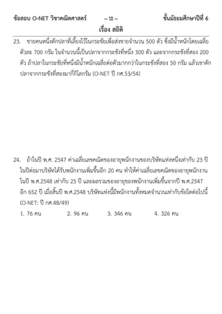 ข้อสอบ O-NET วิชาคณิตศาสตร์              ~ 12 ~                     ชั้นมัธยมศึกษาปีที่ 6
                                       เรื่อง สถิติ
23. ชายคนหนึ่งตักปลาที่เลี้ยงไว้ในกระชัยเพื่อส่งขายจานวน 500 ตัว ซึ่งมีน้าหนักโดยเฉลี่ย
   ตัวละ 700 กรัม ในจานวนนี้เป็นปลาจากกระชังที่หนึ่ง 300 ตัว และจากกระชังที่สอง 200
   ตัว ถ้าปลาในกระชัยที่หนึ่งมีน้าหนักเฉลี่ยต่อตัวมากกว่าในกระชังที่สอง 50 กรัม แล้วเขาตัก
   ปลาจากกระชังที่สองมากี่กิโลกรัม (O-NET ปี กศ.53/54)




24. ถ้าในปี พ.ศ. 2547 ค่าเฉลี่ยเลขคณิตของอายุพนักงานของบริษัทแห่งหนึ่งเท่ากับ 23 ปี
   ในปีต่อมาบริษัทได้รับพนักงานเพิ่มขึ้นอีก 20 คน ทาให้ค่าเฉลี่ยเลขคณิตของอายุพนักงาน
   ในปี พ.ศ.2548 เท่ากับ 25 ปี และผลรวมของอายุของพนักงานเพิ่มขึ้นจากปี พ.ศ.2547
   อีก 652 ปี เมื่อสิ้นปี พ.ศ.2548 บริษัทแห่งนี้มีพนักงานทั้งหมดจานวนเท่ากับข้อใดต่อไปนี้
   (O-NET: ปี กศ.48/49)
   1. 76 คน                2. 96 คน         3. 346 คน            4. 326 คน
 