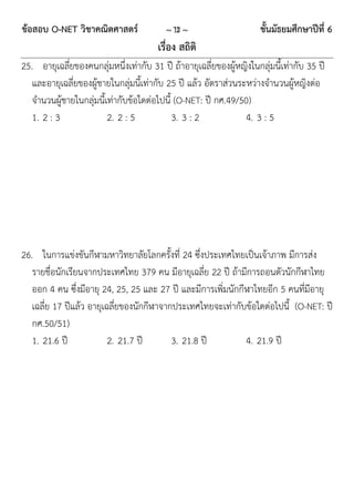 ข้อสอบ O-NET วิชาคณิตศาสตร์               ~ 13 ~                      ชั้นมัธยมศึกษาปีที่ 6
                                        เรื่อง สถิติ
25. อายุเฉลี่ยของคนกลุ่มหนึ่งเท่ากับ 31 ปี ถ้าอายุเฉลี่ยของผู้หญิงในกลุ่มนี้เท่ากับ 35 ปี
   และอายุเฉลี่ยของผู้ชายในกลุ่มนี้เท่ากับ 25 ปี แล้ว อัตราส่วนระหว่างจานวนผู้หญิงต่อ
   จานวนผู้ชายในกลุ่มนี้เท่ากับข้อใดต่อไปนี้ (O-NET: ปี กศ.49/50)
   1. 2 : 3              2. 2 : 5           3. 3 : 2             4. 3 : 5




26. ในการแข่งขันกีฬามหาวิทยาลัยโลกครั้งที่ 24 ซึ่งประเทศไทยเป็นเจ้าภาพ มีการส่ง
   รายชื่อนักเรียนจากประเทศไทย 379 คน มีอายุเฉลี่ย 22 ปี ถ้ามีการถอนตัวนักกีฬาไทย
   ออก 4 คน ซึ่งมีอายุ 24, 25, 25 และ 27 ปี และมีการเพิ่มนักกีฬาไทยอีก 5 คนที่มีอายุ
   เฉลี่ย 17 ปีแล้ว อายุเฉลี่ยของนักกีฬาจากประเทศไทยจะเท่ากับข้อใดต่อไปนี้ (O-NET: ปี
   กศ.50/51)
   1. 21.6 ปี             2. 21.7 ปี       3. 21.8 ปี         4. 21.9 ปี
 