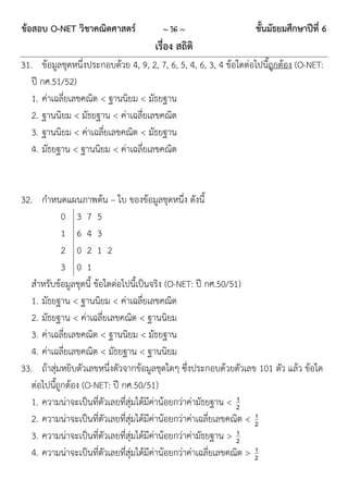 ข้อสอบ O-NET วิชาคณิตศาสตร์             ~ 16 ~                    ชั้นมัธยมศึกษาปีที่ 6
                                      เรื่อง สถิติ
31. ข้อมูลชุดหนึ่งประกอบด้วย 4, 9, 2, 7, 6, 5, 4, 6, 3, 4 ข้อใดต่อไปนี้ถูกต้อง (O-NET:
   ปี กศ.51/52)
   1. ค่าเฉลี่ยเลขคณิต < ฐานนิยม < มัธยฐาน
   2. ฐานนิยม < มัธยฐาน < ค่าเฉลี่ยเลขคณิต
   3. ฐานนิยม < ค่าเฉลี่ยเลขคณิต < มัธยฐาน
   4. มัธยฐาน < ฐานนิยม < ค่าเฉลี่ยเลขคณิต


32. กาหนดแผนภาพต้น – ใบ ของข้อมูลชุดหนึ่ง ดังนี้
             0 3 7 5
             1 6 4 3
             2 0 2 1 2
             3 0 1
   สาหรับข้อมูลชุดนี้ ข้อใดต่อไปนี้เป็นจริง (O-NET: ปี กศ.50/51)
   1. มัธยฐาน < ฐานนิยม < ค่าเฉลี่ยเลขคณิต
   2. มัธยฐาน < ค่าเฉลี่ยเลขคณิต < ฐานนิยม
   3. ค่าเฉลี่ยเลขคณิต < ฐานนิยม < มัธยฐาน
   4. ค่าเฉลี่ยเลขคณิต < มัธยฐาน < ฐานนิยม
33. ถ้าสุ่มหยิบตัวเลขหนึ่งตัวจากข้อมูลชุดใดๆ ซึ่งประกอบด้วยตัวเลข 101 ตัว แล้ว ข้อใด
   ต่อไปนี้ถูกต้อง (O-NET: ปี กศ.50/51)
   1. ความน่าจะเป็นที่ตัวเลยที่สุ่มได้มีค่าน้อยกว่าค่ามัธยฐาน < 21
                                                                      1
   2. ความน่าจะเป็นที่ตัวเลยที่สุ่มได้มีค่าน้อยกว่าค่าเฉลี่ยเลขคณิต < 2
   3. ความน่าจะเป็นที่ตัวเลยที่สุ่มได้มีค่าน้อยกว่าค่ามัธยฐาน > 21
                                                                      1
   4. ความน่าจะเป็นที่ตัวเลยที่สุ่มได้มีค่าน้อยกว่าค่าเฉลี่ยเลขคณิต > 2
 