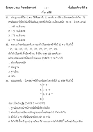 ข้อสอบ O-NET วิชาคณิตศาสตร์             ~ 17 ~                     ชั้นมัธยมศึกษาปีที่ 6
                                      เรื่อง สถิติ
34. ส่วนสูงของพี่น้อง 2 คน มีพิสัยเท่ากับ 12 เซนติเมตร มีค่าเฉลี่ยเลขคณิตเท่ากับ 171
   เซนติเมตร ข้อใดต่อไปนี้เป็นส่วนสูงของพี่หรือน้องคนใดคนหนึ่ง (O-NET: ปี กศ.51/52)
   1. 167 เซนติเมตร
   2. 172 เซนติเมตร
   3. 175 เซนติเมตร
   4. 177 เซนติเมตร
35. ความสูงในหน่วยเซนติเมตรของนักเรียนกลุ่มหนึ่งซึ่งมี 10 คน เป็นดังนี้
   155, 157, 158, 158, 160, 161, 161, 163, 165, 166
   ถ้ามีนักเรียนเพิ่มขึ้นอีกหนึ่งคน ซึ่งมีความสูง 158 เซนติเมตร
   แล้วค่าสถิติใดต่อไปนี้ไม่เปลี่ยนแปลง (O-NET: ปี กศ.51/52)
   1. ค่าเฉลี่ยเลขคณิต
   2. มัธยฐาน
   3. ฐานนิยม
   4. พิสัย
36. แผนภาพต้น – ใบของน้าหนักในหน่วยกรัมของไข่ไก่ 10 ฟอง เป็นดังนี้
                                          5 7 8
                                          6 7 8 9
                                          7 0 4 4 7
                                          8 1
   ข้อสรุปใดเป็นเท็จ (O-NET ปี กศ.52/53)
   1. ฐานนิยมของน้าหนักของไข่ไก่มีเพียงค่าเดียว
   2. ค่าเฉลี่ยเลขคณิตและมัธยฐานของน้าหนักของไข่ไก่มีค่าเท่ากัน
   3. มีไข่ไก่ 5 ฟองที่มีน้าหนักน้อยกกว่า 70 กรัม
   4. ไข่ไก่ที่มีน้าหนักสูงกว่าฐานนิยม มีจานวนมากกว่า ไข่ไก่ที่มีน้าหนักเท่ากับฐานนิยม
 