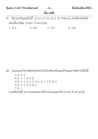 ข้อสอบ O-NET วิชาคณิตศาสตร์            ~ 19 ~                   ชั้นมัธยมศึกษาปีที่ 6
                                     เรื่อง สถิติ
37. พิจารณาข้อมูลต่อไปนี้ 10, 5, 6, 9, 12, 15, 8, 18 ค่าของ P80 ใกล้เคียงกับข้อใด
   ต่อไปนี้มากที่สุด (O-NET: ปี กศ.51/52)
   1. 15.1               2. 15.4          3. 15.7           4. 16.0




38. คะแนนสอบวิชาคณิตศาสตร์ของนักเรียนห้องหนึ่งแสดงด้วยแผนภาพต้น-ใบได้ดังนี้
         3 0 4 9
         4 0 7 7 8 8 8
         5 0 0 1 2 2 3 4 6 6 7 7 8 8 9
         6 0 2 3 3 6 8 9
         7 0 1
   เปอร์เซ็นไทล์ที่ 50 ของคะแนนสอบนี้เท่ากับคะแนนเท่าใด (O-NET ปี กศ.53/54)
 