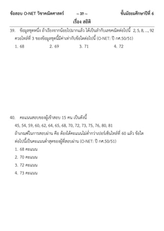 ข้อสอบ O-NET วิชาคณิตศาสตร์            ~ 20 ~                     ชั้นมัธยมศึกษาปีที่ 6
                                     เรื่อง สถิติ
39. ข้อมูลชุดหนึ่ง ถ้าเรียงจากน้อยไปมากแล้ว ได้เป็นลากับเลขคณิตต่อไปนี้ 2, 5, 8, …, 92
   ควอไทล์ที่ 3 ของข้อมูลชุดนี้มีค่าเท่ากับข้อใดต่อไปนี้ (O-NET: ปี กศ.50/51)
   1. 68                 2. 69                3. 71               4. 72




40. คะแนนสอบของผู้เข้าสอบ 15 คน เป็นดังนี้
   45, 54, 59, 60, 62, 64, 65, 68, 70, 72, 73, 75, 76, 80, 81
   ถ้าเกณฑ์ในการสอบผ่าน คือ ต้องได้คะแนนไม่ต่ากว่าเปอร์เซ็นไทล์ที่ 60 แล้ว ข้อใด
   ต่อไปนี้เป็นคะแนนต่าสุดของผู้ที่สอบผ่าน (O-NET: ปี กศ.50/51)
   1. 68 คะแนน
   2. 70 คะแนน
   3. 72 คะแนน
   4. 73 คะแนน
 