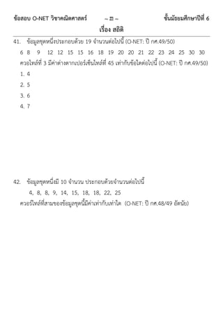 ข้อสอบ O-NET วิชาคณิตศาสตร์              ~ 21 ~                     ชั้นมัธยมศึกษาปีที่ 6
                                       เรื่อง สถิติ
41. ข้อมูลชุดหนึ่งประกอบด้วย 19 จานวนต่อไปนี้ (O-NET: ปี กศ.49/50)
   6 8 9 12 12 15 15 16 18 19 20 20 21 22 23 24 25 30 30
   ควอไทล์ที่ 3 มีค่าต่างตากเปอร์เซ็นไทล์ที่ 45 เท่ากับข้อใดต่อไปนี้ (O-NET: ปี กศ.49/50)
   1. 4
   2. 5
   3. 6
   4. 7




42. ข้อมูลชุดหนึ่งมี 10 จานวน ประกอบด้วยจานวนต่อไปนี้
      4, 8, 8, 9, 14, 15, 18, 18, 22, 25
   ควอร์ไทล์ที่สามของข้อมูลชุดนี้มีค่าเท่ากับเท่าใด (O-NET: ปี กศ.48/49 อัตนัย)
 