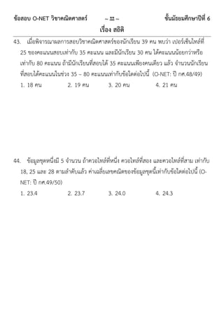 ข้อสอบ O-NET วิชาคณิตศาสตร์             ~ 22 ~                    ชั้นมัธยมศึกษาปีที่ 6
                                     เรื่อง สถิติ
43. เมื่อพิจารณาผลการสอบวิชาคณิตศาสตร์ของนักเรียน 39 คน พบว่า เปอร์เซ็นไทล์ที่
   25 ของคะแนนสอบเท่ากับ 35 คะแนน และมีนักเรียน 30 คน ได้คะแนนน้อยกว่าหรือ
   เท่ากับ 80 คะแนน ถ้ามีนักเรียนที่สอบได้ 35 คะแนนเพียงคนเดียว แล้ว จานวนนักเรียน
   ที่สอบได้คะแนนในช่วง 35 – 80 คะแนนเท่ากับข้อใดต่อไปนี้ (O-NET: ปี กศ.48/49)
   1. 18 คน            2. 19 คน           3. 20 คน          4. 21 คน




44. ข้อมูลชุดหนึ่งมี 5 จานวน ถ้าควอไทล์ที่หนึ่ง ควอไทล์ที่สอง และควอไทล์ที่สาม เท่ากับ
   18, 25 และ 28 ตามลาดับแล้ว ค่าเฉลี่ยเลขคณิตของข้อมูลชุดนี้เท่ากับข้อใดต่อไปนี้ (O-
   NET: ปี กศ.49/50)
   1. 23.4              2. 23.7         3. 24.0                4. 24.3
 