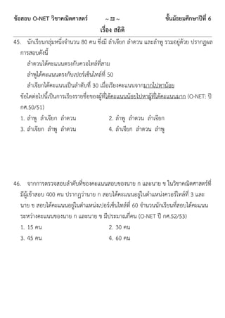 ข้อสอบ O-NET วิชาคณิตศาสตร์             ~ 23 ~                     ชั้นมัธยมศึกษาปีที่ 6
                                      เรื่อง สถิติ
45. นักเรียนกลุ่มหนึ่งจานวน 80 คน ซึ่งมี ลาเจียก ลาดวน และลาพู รวมอยู่ด้วย ปรากฏผล
   การสอบดังนี้
      ลาดวนได้คะแนนตรงกับควอไทล์ที่สาม
      ลาพูได้คะแนนตรงกับเปอร์เซ็นไทล์ที่ 50
      ลาเจียกได้คะแนนเป็นลาดับที่ 30 เมื่อเรียงคะแนนจากมากไปหาน้อย
   ข้อใดต่อไปนี้เป็นการเรียงรายชื่อของผู้ที่ได้คะแนนน้อยไปหาผู้ที่ได้คะแนนมาก (O-NET: ปี
   กศ.50/51)
   1. ลาพู ลาเจียก ลาดวน                      2. ลาพู ลาดวน ลาเจียก
   3. ลาเจียก ลาพู ลาดวน                      4. ลาเจียก ลาดวน ลาพู




46. จากการตรวจสอบลาดับที่ของคะแนนสอบของนาย ก และนาย ข ในวิชาคณิตศาสตร์ที่
   มีผู้เข้าสอบ 400 คน ปรากฏว่านาย ก สอบได้คะแนนอยู่ในตาแหน่งควอร์ไทล์ที่ 3 และ
   นาย ข สอบได้คะแนนอยู่ในตาแหน่งเปอร์เซ็นไทล์ที่ 60 จานวนนักเรียนที่สอบได้คะแนน
   ระหว่างคะแนนของนาย ก และนาย ข มีประมาณกี่คน (O-NET ปี กศ.52/53)
   1. 15 คน                            2. 30 คน
   3. 45 คน                            4. 60 คน
 