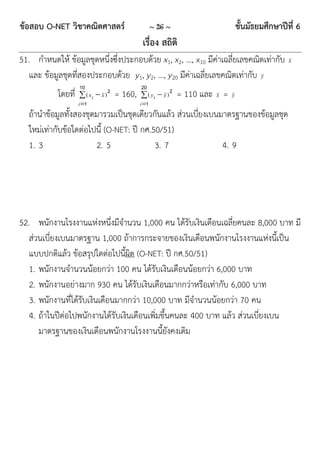 ข้อสอบ O-NET วิชาคณิตศาสตร์                            ~ 26 ~                          ชั้นมัธยมศึกษาปีที่ 6
                                                 เรื่อง สถิติ
51. กาหนดให้ ข้อมูลชุดหนึ่งซึ่งประกอบด้วย x1, x2, …, x10 มีค่าเฉลี่ยเลขคณิตเท่ากับ                      x
   และ ข้อมูลชุดที่สองประกอบด้วย y1, y2, …, y20 มีค่าเฉลี่ยเลขคณิตเท่ากับ y
                    10             2            20             2
           โดยที่    ( xi  x )       = 160,    ( yi  y )       = 110 และ x =   y
                    i 1                        i 1
  ถ้านาข้อมูลทั้งสองชุดมารวมเป็นชุดเดียวกันแล้ว ส่วนเบี่ยงเบนมาตรฐานของข้อมูลชุด
  ใหม่เท่ากับข้อใดต่อไปนี้ (O-NET: ปี กศ.50/51)
  1. 3                 2. 5               3. 7                4. 9




52. พนักงานโรงงานแห่งหนึ่งมีจานวน 1,000 คน ได้รับเงินเดือนเฉลี่ยคนละ 8,000 บาท มี
   ส่วนเบี่ยงเบนมาตรฐาน 1,000 ถ้าการกระจายของเงินเดือนพนักงานโรงงานแห่งนี้เป็น
   แบบปกติแล้ว ข้อสรุปใดต่อไปนี้ผิด (O-NET: ปี กศ.50/51)
   1. พนักงานจานวนน้อยกว่า 100 คน ได้รับเงินเดือนน้อยกว่า 6,000 บาท
   2. พนักงานอย่างมาก 930 คน ได้รับเงินเดือนมากกว่าหรือเท่ากับ 6,000 บาท
   3. พนักงานที่ได้รับเงินเดือนมากกว่า 10,000 บาท มีจานวนน้อยกว่า 70 คน
   4. ถ้าในปีต่อไปพนักงานได้รับเงินเดือนเพิ่มขึ้นคนละ 400 บาท แล้ว ส่วนเบี่ยงเบน
      มาตรฐานของเงินเดือนพนักงานโรงงานนี้ยังคงเดิม
 