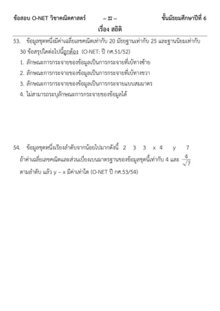 ข้อสอบ O-NET วิชาคณิตศาสตร์            ~ 27 ~                    ชั้นมัธยมศึกษาปีที่ 6
                                     เรื่อง สถิติ
53. ข้อมูลชุดหนึ่งมีค่าเฉลี่ยเลขคณิตเท่ากับ 20 มัธยฐานเท่ากับ 25 และฐานนิยมเท่ากับ
   30 ข้อสรุปใดต่อไปนี้ถูกต้อง (O-NET: ปี กศ.51/52)
   1. ลักษณะการกระจายของข้อมูลเป็นการกระจายที่เบ้ทางซ้าย
   2. ลักษณะการกระจายของข้อมูลเป็นการกระจายที่เบ้ทางขวา
   3. ลักษณะการกระจายของข้อมูลเป็นการกระจายแบบสมมาตร
   4. ไม่สามารถระบุลักษณะการกระจายของข้อมูลได้




54. ข้อมูลชุดหนึ่งเรียงลาดับจากน้อยไปมากดังนี้ 2 3 3 x 4 y 7
   ถ้าค่าเฉลี่ยเลขคณิตและส่วนเบี่ยงเบนมาตรฐานของข้อมูลชุดนี้เท่ากับ 4 และ 4
                                                                           7
   ตามลาดับ แล้ว y – x มีค่าเท่าใด (O-NET ปี กศ.53/54)
 