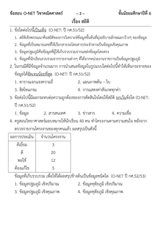 ข้อสอบ O-NET วิชาคณิตศาสตร์                  ~3~                         ชั้นมัธยมศึกษาปีที่ 6
                                          เรื่อง สถิติ
1. ข้อใดต่อไปนี้เป็นเท็จ (O-NET: ปี กศ.51/52)
  1.   สถิติเชิงพรรณนาคือสถิติของการวิเคราะห์ข้อมูลขั้นต้นที่มุ่งอธิบายลักษณะกว้างๆ ของข้อมูล
  2.   ข้อมูลที่เป็นหมายเลขทีใช้เรียกสายรถโดยสารประจาทางเป็นข้อมูลเชิงคุณภาพ
                             ่
  3.   ข้อมูลปฐมภูมิคอข้อมูลที่ผู้ใช้เก็บรวบรวมจากแหล่งข้อมูลโดยตรง
                        ื
  4.   ข้อมูลที่นักเรียนรวบรวมจากรายงานต่างๆ ที่ได้จากหน่วยงานราชการเป็นข้อมูลปฐมภูมิ
2. ในกรณีที่มีข้อมูลจานวนมาก การนาเสนอข้อมูลในรูปแบบใดต่อไปนี้ทาให้เห็นกระจายของ
   ข้อมูลได้ชัดเจนน้อยทีสุด (O-NET: ปี กศ.51/52)
                        ่
   1. ตารางแจกแจงความถี่                    2. แผนภาพต้น – ใบ
   3. ฮิสโทแกรม                             4. การแสดงค่าสังเกตทุกค่า
3. ข้อต่อไปนี้มีผลกระทบต่อความถูกต้องของการตัดสินใจโดยใช้สถิติ ยกเว้นข้อใด (O-NET:
   ปี กศ.51/52)
   1. ข้อมูล          2. สารสนเทศ           3. ข่าวสาร              4. ความเชื่อ
4. ครูสอนวิทยาศาสตร์มอบหมายให้นักเรียน 40 คน ทาโครงงานตามความสนใจ หลังจาก
   ตรวจรายงานโครงงานของทุกคนแล้ว ผลสรุปเป็นดังนี้
ผลการประเมิน จานวนโครงงาน
    ดีเยี่ยม                3
       ดี                  20
     พอใช้                 12
   ต้องแก้ไข                5
   ข้อมูลที่เก็บรวบรวม เพื่อให้ได้ผลสรุปข้างต้นเป็นข้อมูลชนิดใด (O-NET ปี กศ.52/53)
   1. ข้อมูลปฐมภูมิ เชิงปริมาณ              2. ข้อมูลทุติยภูมิ เชิงปริมาณ
   3. ข้อมูลปฐมภูมิ เชิงคุณภาพ              4. ข้อมูลทุติยภูมิ เชิงคุณภาพ
 
