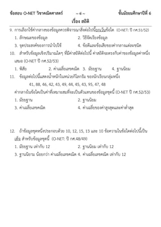 ข้อสอบ O-NET วิชาคณิตศาสตร์              ~6~                        ชั้นมัธยมศึกษาปีที่ 6
                                      เรื่อง สถิติ
9. การเลือกใช้ค่ากลางของข้อมูลควรพิจารณาสิ่งต่อไปนี้ยกเว้นข้อใด (O-NET: ปี กศ.51/52)
   1. ลักษณะของข้อมูล                     2. วิธีจัดเรียงข้อมูล
   3. จุดประสงค์ของการนาไปใช้             4. ข้อดีและข้อเสียของค่ากลางแต่ละชนิด
10. สาหรับข้อมูลเชิงปริมาณใดๆ ที่มีค่าสถิติต่อไปนี้ ค่าสถิติจะตรงกับค่าของข้อมูลค่าหนึ่ง
   เสมอ (O-NET ปี กศ.52/53)
   1. พิสัย             2. ค่าเฉลี่ยเลขคณิต 3. มัธยฐาน           4. ฐานนิยม
11. ข้อมูลต่อไปนี้แสดงน้าหนักในหน่วยกิโลกรัม ของนักเรียนกลุ่มหนึ่ง
            41, 88, 46, 42, 43, 49, 44, 45, 43, 95, 47, 48
   ค่ากลางในข้อใดเป็นค่าที่เหมาะสมที่จะเป็นตัวแทนของข้อมูลชุดนี้ (O-NET ปี กศ.52/53)
   1. มัธยฐาน                             2. ฐานนิยม
   3. ค่าเฉลี่ยเลขคณิต                    4. ค่าเฉลี่ยของค่าสูงสุดและค่าต่าสุด


12. ถ้าข้อมูลชุดหนึ่งประกอบด้วย 10, 12, 15, 13 และ 10 ข้อความในข้อใดต่อไปนี้เป็น
   เท็จ สาหรับข้อมูลชุดนี้ (O-NET: ปี กศ.48/49)
   1. มัธยฐาน เท่ากับ 12                  2. ฐานนิยม เท่ากับ 12
   3. ฐานนิยาม น้อยกว่า ค่าเฉลี่ยเลขคณิต 4. ค่าเฉลี่ยเลขคณิต เท่ากับ 12
 