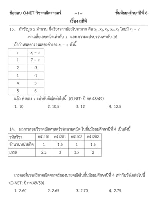 ข้อสอบ O-NET วิชาคณิตศาสตร์             ~7~                      ชั้นมัธยมศึกษาปีที่ 6
                                     เรื่อง สถิติ
13. ถ้าข้อมูล 5 จานวน ซึ่งเรียงจากน้อยไปหามาก คือ x1, x2, x3, x4, x5 โดยมี x1 = 7
            ค่าเฉลี่ยเลขคณิตเท่ากับ x และ ความแปรปรวนเท่ากับ 16
   ถ้ากาหนดตารางแสดงค่าของ xi – x ดังนี้
     i        xi – x
     1        7– x
     2           -3
     1           -1
     4            3
     5            6
   แล้ว ค่าของ x เท่ากับข้อใดต่อไปนี้ (O-NET: ปี กศ.48/49)
   1. 10                 2. 10.5          3. 12              4. 12.5


14. ผลการสอบวิชาคณิตศาสตร์ของนายคณิต ในชั้นมัธยมศึกษาปีที่ 4 เป็นดังนี้
รหัสวิชา      ค41101 ค41201 ค41102 ค41202
จานวนหน่วยกิต    1      1.5      1         1.5
เกรด            2.5      3      3.5         2


   เกรดเฉลี่ยของวิชาคณิตศาสตร์ของนายคณิตในชั้นมัธยมศึกษาปีที่ 4 เท่ากับข้อใดต่อไปนี้
(O-NET: ปี กศ.49/50)
   1. 2.60             2. 2.65       3. 2.70              4. 2.75
 