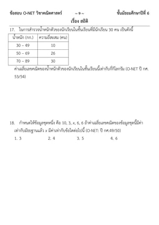 ข้อสอบ O-NET วิชาคณิตศาสตร์               ~9~                       ชั้นมัธยมศึกษาปีที่ 6
                                       เรื่อง สถิติ
17. ในการสารวจน้าหนักตัวของนักเรียนในชั้นเรียนที่มีนักเรียน 30 คน เป็นดังนี้
 น้าหนัก (กก.) ความถี่สะสม (คน)
    30 – 49              10
    50 – 69              26
    70 – 89              30
   ค่าเฉลี่ยเลขคณิตของน้าหนักตัวของนักเรียนในชั้นเรียนนี้เท่ากับกี่กิโลกรัม (O-NET ปี กศ.
   53/54)




18. กาหนดให้ข้อมูลชุดหนึ่ง คือ 10, 3, x, 6, 6 ถ้าค่าเฉลี่ยเลขคณิตของข้อมูลชุดนี้มีค่า
   เท่ากับมัธยฐานแล้ว x มีค่าเท่ากับข้อใดต่อไปนี้ (O-NET: ปี กศ.49/50)
   1. 3                 2. 4               3. 5                  4. 6
 