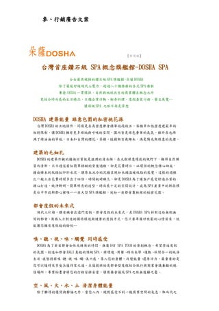 參、行銷廣告文案




                                【新聞稿】


  台灣首座鑽石級 SPA 概念旗艦館-DOSHA SPA
            全台最具規模的鑽石級 SPA 旗艦館-朵薩 DOSHA
        除了最能紓緩現代人壓力，超過八十種療程的各式 SPA 療程
        秉持 AVEDA 一貫環保、自然與地球共生的商業體系概念之外
  更結合時尚感的生活精品、主題企業活動、輕食料理、度假套裝行程、藝文展覽…
                 讓頂級 SPA 之旅不再是夢想


DOSHA 建築能量 綠意包圍的私密桃花源
 台灣 DOSHA 的立地條件，同樣是在高密度都會精華地段設立，容積率和低密度建蔽率的
相對限制，讓 DOSHA 擁有更多綠地與呼吸的空間，園內皆是綠色奢華的氣氛，館外在也佈
滿了綠油油的草地，日本和台灣的櫻花、茶樹、桂樹與百歲櫸木，滿是陽光與綠意的洗禮。


建築的毛細孔
 DOSHA 的建築外觀的牆面材質就是溫潤的清水模，在大樹綠意環抱的視野下，顯得自然樸
質而清新，只不過這看似簡單精緻的背後過程，卻是花費時日，以環保的概念精心砌成，
藉由樟木的紋路拓印於水泥，讓原本冰冷的泥牆呈現如木頭溫暖紋路的感覺，這樣的過程
比一般工法花費時間多出了四倍，時間耗時雖久，卻是 DOSHA 為了讓客戶感受舒適品質的
精心打造，純淨鮮明、簡單明亮的造型，時尚感十足的空間設計，成為 SPA 產業中的新指標
是台中市政新都心裡唯一一座大型 SPA 旗艦館，宛如一座都會叢林裡的秘密花園。


都會度假的未來式
 現代人忙碌，難有機會出遠門度假，都會度假的未來式，是 DOSHA SPA 針對這些無暇無
閒的都會、商務人士創造的獨特環境與健康的度假方式，您只要準備好放鬆的心情前來，就
能讓您擁有度假般的愉悅…


嗅、聽、視、味、觸覺 同時感受
 DOSHA 為了節省都會女性或精英的時間，推廣 DAY SPA TOUR 的原創概念，希望營造度假
的氛圍，創造如都會 BALI 島般的頂級 SPA，將環境、用餐、時尚美學、運動、休閒合一的純淨
生活。並堅持將嗅、 視、 觸、
         聽、 味、 美六感，導入您的身體，改變能量、還原活力，最重要的是
您可以隨時來享受朵薩待客之道，朵薩提供的是都會型度假結合旅行與商業會議兼顧的絕
佳場所，專業秘書會將您的行程安排妥當，讓商務會議或 SPA 之旅無後顧之憂。


空、風、火、水、土 清潔身體能量
 除了難得的優閒與靜謐之外，當您入內，絕對感受不到一般商業空間的氣息，取而代之
 