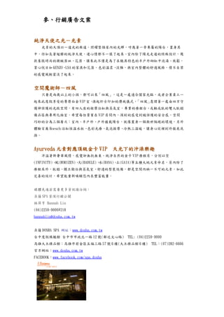 參、行銷廣告文案


純淨天使之光－光素
　　光素的天頂以一道光的廊道，照耀整個屋內的光輝，呼應著一旁專屬的陽台，置身其
中，彷如長著翅膀的純淨天使，連心情都不一樣了起來。室內除了陽光走道的特殊設計，幾
款象徵時尚的精緻器皿、花器，讓來此不僅是為了在饒具特色的半戶外砌缸中泡湯、放鬆，
賞心悅目如 KENZO、 的家具和花器，色彩溫柔、
            LSA          淡雅，與室內整體的舒適風格，情不自禁
的感覺風輕雲淡了起來。


空間魔術師－四風
　　只要是兩歲以上的小孩，都可以來「四風」，這是一處適合闔家光臨，或者企業員工一
起來此度假享受的尊榮白金 VIP 室。源起於古印加的傳統儀式，「四風」意謂著一處由四方守
護神保護的光啟空間，有四人座的按摩浴缸與蒸氣室，專業的療程台、或躺或臥的雙人臥榻
備品區與專用化妝室，希望每位貴賓在 VIP 房間內，深刻的感受到被保護的安全感，空間
巧妙的分為三個層次：室內、半戶外、戶外植栽陽台，就像置身一個與世隔絕的環境，另外
體驗百萬 Hoesch 浴缸恆溫水柱、色彩光療、氣泡按摩、冷熱三溫暖，讓身心從裡到外徹底洗
滌。


Ayurveda 元素對應頂級金卡 VIP　天光下的沖澡樂趣
　　洋溢著新奢華風情，感覺卻無拘無束、純淨自然的金卡 VIP 療程房，分別以空
(INFINITY)、風(HORIZEN)、火(BADULE)、水(HANA)、土(GAIA)等五種大地元素命名，房內除了
療程床外，臥榻、獨立衛浴與蒸氣室、舒適的整裝設備，都是空間內缺一不可的元素，如此
完善的設計，希望能重新喚醒您內在豐富能量。


媒體先進若需要更多資訊請洽詢：
朵薩 SPA 資深行銷公關
林羿亨 Hannah Lin
(04)2259-9000#218
hannahlin@dosha.com.tw


朵薩 DOSHA SPA 網址：www.dosha.com.tw
台中度假旗艦館 台中市市政北一路 12 號(鄰近文心路)          TEL: (04)2259-9000
高雄大立精品館：高雄市前金區五福三路 57 號 6 樓(大立精品館 6 樓)            TEL：(07)282-6666
官方網站：www.dosha.com.tw
FACEBOOK：www.facebook.com/spa.dosha
 