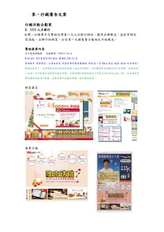 參、行銷廣告文案

行銷活動企劃案
3. 1111 人力銀行
目標：以贈獎方式贊助台灣第一大人力銀行網站，獲得品牌曝光，包括官網全
頁滿版、品牌介紹網頁、全台第一大銷售量日報兩天半版曝光。

贊助提案內容
台中度假旗艦館       兌換期間：2012/1/31 止

Midnight SPA 度假型 SPA 套組 價值$5,980 元/位

聖誕跨年 季節限定：全身去角質、朵薩首席紓壓保養療程 時間 2h（含 30min 更衣、暖身、諮詢、分享時間）

靜謐的夜空下，充滿藝術氣息的燈光點綴著入夜後的 DOSHA，在此體會都會裡難得的片刻寧靜，趁著夜晚

～這個一天中肌膚自我修復的最佳時機，朵薩 DOSHA 旗艦館提供了更貼近您的 Midnight SPA，包含睡前紓

壓保養的頂級 SPA 服務，滋養旅程中疲憊的身體，讓您盡情放鬆。


網頁露出




蘋果日報
 