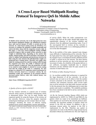 ACEEE International Journal on Network Security, Vol 1, No. 1, Jan 2010




               A Cross-Layer Based Multipath Routing
              Protocol To Improve QoS In Mobile Adhoc
                             Networks
                                                              S.Venkatasubramanian1
                                      Asst.Professor/Department of computer science & Engineering,
                                                    Saranathan college of Engineering,
                                                Panjapur, Tiruchirapalli, India Pin: 620 012
                                                         veeyes@saranathan.ac.in

Abstract                                                                           of service (QoS). When the nodes communicate over
                                                                                   wireless links then all the nodes should fight against the
In Mobile ad hoc networks, due to the high packet loss rates                       unpredictable character of the wireless channels and
and frequent topological changes, the unbalanced transport                         intrusion from the additional transmitting nodes. Even if
layer and reserved amount of traffic is carried out by the
network. In a QoS based routing metric for MANETs, it is
                                                                                   the user-required QoS in wireless ad hoc networks is
necessary to combine the minimum available bandwidth and                           attained, these factors make it as a challenging problem to
end-to-end delay along with the congestion around a link. In                       use on the data throughput.
this paper, a cross layer based multipath routing (CBMR)
protocol to improve QoS in mobile ad hoc networks to allot                         Due to the mobility of the nodes, repeated route changes
weights to individual links, depending on the metrics link                         cause difficulty in implementing ad hoc networks. Due to
quality, channel quality and end-to-end delay is developed. In                     the high packet loss rates and regular topological changes,
order to validate load balancing and interference between the                      the transport layer is not balanced and the inhibited amount
links using the same channel, the individual link weights are                      of traffic is carried out by the network. The three famous
integrated into a routing metric. Therefore, the weight value
helps the routing protocol to avoid the routing traffic through
                                                                                   problems in ad hoc networks are: due to the intrusion and
the congested area hence the traffic is balanced and the                           movement of nodes, the reliability of the packet delivery is
network capacity is improved. Then the proportion of traffic                       not sufficient, incomplete bandwidth due to channel
to be routed to each neighbor is selected to execute routing                       limitations and the inhibited node life span caused as an
such that the weight of the node is a minimum. We also                             outcome of small battery size.
propose an enhanced TCP congestion control mechanism for
wireless networks, based on a cross-layer scheme. By our                           B. Problems of Adhoc Routing Protocols
simulation results, the robustness of our protocol achieves
increased packet delivery ratio with reduced latency was                           (i) An excellent scalable QoS architecture is required for
demonstrated.                                                                      the huge dimension of ad hoc networks. An ad hoc
                                                                                   network may not want to (or be able) to limit the number
Index Terms: CBMR,QoS,Congestion,MANET
                                                                                   of hosts concerned in the network. The potential for the
                                                                                   collisions and contention increases when several nodes
                            I .Introduction                                        join as ad hoc network or the data traffic increases and due
                                                                                   to this the protocols face the challenging task to route data
A. Quality of Service (QoS) in MANET                                               packets and results in scalability. The scalability problems
                                                                                   have been considered in the QoS in ad hoc networks in the
Ad hoc wireless network is a special case of wireless                              previous works.
network which consists of backbone infrastructure which
is determined before. This can be made flexible and                                 (ii) By the Network Interface Queues (IFQ) which are
organized quickly by using the features of the wireless ad                         implemented by AODV [1], TORA [2] and DSR [3], the
hoc networks. However, using this property important                               packets which are ready to be transmitted are buffered.
technological challenges are also created. There are many                          These packets are received by the network protocol stack.
challenges including the issues of efficient routing,                              Generally, the maximum numbers of packets which are
medium access, power management, security and quality                              present in the IFQ are limited. In addition to this, a
1
  The Author is an part-time research scholar in the area of wireless adhoc        maximum timeout policy for packets in the IFQ is
networks at Anna University,Trichy,India and can be reached at                     implemented by the IFQ. Therefore any packet in
919443144356
                                                                                   expectation of a route in the IFQ for a huge period may be
                                                                                   discarded without any notification [4]. Hou and Tipper [5]


                                                                              42
    © 2010 ACEEE
    DOI: 01.ijns.01.01.09
 