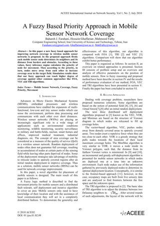 ACEEE International Journal on Network Security, Vol 1, No. 2, July 2010




    A Fuzzy Based Priority Approach in Mobile
            Sensor Network Coverage
                          Bahareh J. Farahani, Hossein Ghaffarian ,Mahmood Fathy
              Computer Engineering School, Iran University of Science and Technology, Tehran, Iran
                     Farahani.ict@gmail.com, Ghaffarian@iust.ac.ir, MahFathy@iust.ac.ir

Abstract— In this paper a new fuzzy based approach for            effectiveness of this algorithm, our algorithm is
improving network coverage in wireless mobile sensor              compared with FOA [1], TRI [2] and VEC [3]
networks is proposed. In the proposed approach firstly            algorithms. Comparison will show that our algorithm
each mobile sensor node determines its neighbors and its          exhibit better performance.
distance from borders and obstacles. According to these
values, fuzzy inference engine calculates the priority of
                                                                     This paper is organized as follows: In section II, an
node for movement. Then according to the priority, in             overview on related approaches is presented. Section
turn, nodes move away from each other to increase                 III consists of problem setup and an overview and
coverage area in the target field. Simulation results show        analysis of effective parameters on the position of
that our fuzzy approach can reach higher degree of                mobile sensors. How to fuzzy reasoning and proposed
coverage against other common approaches like FOA,                method have been describe in section IV and the results
VEC and TRI algorithms.                                           of performance evaluation of our method, FOA, VEC
                                                                  and TRI algorithms have been presented in section V.
Index Terms— Mobile Sensor Network, Coverage, Fuzzy
                                                                  Finally the paper has been concluded in section VI.
Priority, Movement

                                                                                   II. RELATED APPROACHES
                     I. INTRODUCTION
                                                                     Dealing with coverage problem, researchers have
   Advances in Micro Electro Mechanical Systems
                                                                  proposed numerous solutions. Some algorithms are
(MEMS), embedded processors and wireless
                                                                  based on the notion of potential field [4], [5], [6] and
communications have enabled the expansion of multi-
                                                                  virtual forces[7],[8] after an initial random deployment.
functional, low-cost and tiny sensor nodes which can
                                                                     The next three distributed self deployment
sense the environment, perform data processing and
                                                                  algorithms proposed in [3] known as the VEC, VOR,
communicate with each other over short distances.
                                                                  and Minimax are based on the structure of Voronoi
Wireless sensor networks (WSNs) are playing an
                                                                  diagram in which nodes are relocated to fill up
increasingly significant role in a wide range of
                                                                  coverage holes.
applications such as environmental conditions
                                                                     The vector-based algorithm, VEC, pushes nodes
monitoring, wildlife monitoring, security surveillance
                                                                  away from densely covered areas to sparsely covered
in military and battle-fields, nuclear, smart homes and
                                                                  areas. Two nodes exert a repulsive force when they are
offices, improved medical treatment, industrial
                                                                  too close to each other. VOR is a greedy strategy that
diagnosis, etc. The concept of area coverage can be
                                                                  pulls nodes towards the locations of their local
considered as a measure of the quality of service (QoS)
                                                                  maximum coverage holes. The MiniMax algorithm is
in a wireless sensor network. Random deployment of
                                                                  very similar to VOR; it moves a node inside its
nodes often does not guarantee full coverage, resulting
                                                                  Voronoi polygon, such that, the distance from its
in accumulation of nodes at certain parts of the sensing
                                                                  farthest Voronoi vertex is minimized. In [9] and [10],
field while leaving other parts deprived of nodes. Some
                                                                  an incremental and greedy self-deployment algorithm is
of the deployment strategies take advantage of mobility
                                                                  presented for mobile sensor networks in which nodes
to relocate nodes to sparsely covered regions after an
                                                                  are deployed one at a time into an unknown
initial random deployment to improve coverage. Thus
                                                                  environment. Each node makes use of the information
as a solution, mobile sensor networks (MSNs) can be
                                                                  gathered by previously deployed nodes to determine its
used for network coverage improvements.
                                                                  optimal deployment location. Conceptually, it is similar
   In this paper, a novel algorithm for placement of
                                                                  to the frontier-based approach [11]; however, in this
mobile sensors is designed. The main result of this
                                                                  case, occupancy maps are built from live sensory data
paper is as follows:
                                                                  and are analyzed to find frontiers between the free
   A Fuzzy logic method is described to find the
                                                                  space and the unknown space.
movement priority for mobile sensors and a distributed
                                                                     The TRI algorithm is proposed in [2]. The basic idea
fault tolerant, self deployment and iterative algorithm
                                                                  of TRI algorithm is to adjust the distance between two
to cover an area. Mobile sensors only need to have
knowledge of their location and with the assistance of            Delaunay neighbors to                . After several rounds
local communication they will act in a completely                 of such adjustments, the layout of the network will be
distributed fashion. To demonstrate the generality and


                                                             45
© 2010 ACEEE
DOI: 01.ijns.01.02.09
 