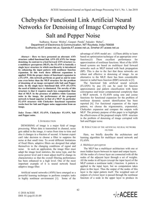 ACEEE International Journal on Signal and Image Processing Vol 1, No. 1, Jan 2010



 Chebyshev Functional Link Artificial Neural
Networks for Denoising of Image Corrupted by
          Salt and Pepper Noise
                  Sudhansu Kumar Mishra1, Ganpati Panda2, Sukadev Meher3,
           Department of Electronics & Communication, NIT Rourkela, India-769008
       Sudhansu.nit.AT.aceee.net.us, Gpanda.AT.aceee.net.us, Smeher.AT.aceee.net.us

                                                                   advantage of ANN model are : (i)There ability to learn
   Abstract— Here we have presented an alternate ANN               based on optimization technique of an appropriate error
structure called functional link ANN (FLANN) for image             function,(ii) There excellent performance for
denoising. In contrast to a feed forward ANN structure i.e.        approximation of nonlinear functions. Most of the ANN
a multilayer perceptron (MLP), the FLANN is basically a            based systems are based on multilayer feed forward
single layer structure in which non-linearity is introduced
                                                                   networks such as MLP trained with back propagation
by enhancing the input pattern with nonlinear function
expansion. In this work three different expansions is
                                                                   (BP). This is due to the fact that these networks are
applied. With the proper choice of functional expansion in         robust and effective in denoising of image. As an
a FLANN , this network performs as good as and in some             alternative to the MLP, there has been considerable
case even better than the MLP structure for the problem            interest in radial basis function (RBF) network in [2].
of denoising of an image corrupted with Salt and Pepper                The functional link artificial neural network
noise. In the single layer functional link ANN (FLANN)             (FLANN) by pao [5] can be used for function
the need of hidden layer is eliminated. The novelty of this        approximation and pattern classification with faster
structure is that it requires much less computation than           convergence and lesser computational complexity than
that of MLP. In the presence of additive white Gaussian
                                                                   a MLP network. A FLANN using sine and cosine
noise in the image, the performance of the proposed
network is found superior to that of a MLP .In particular
                                                                   functions for functional expansion for the problem of
FLANN structure with Chebyshev functional expansion                nonlinear dynamic system identification has been
works best for Salt and Pepper noise suppression from an           reported [6]. For functional expansion of the input
image.                                                             pattern, we choose the trigonometric, exponential,
                                                                   Chebyshev expansion and compare the outputs with
Index Terms—MLP, FLANN, Chebyshev FLANN, Salt                      MLP. The primary purpose of this paper is to highlight
and Pepper noise.                                                  the effectiveness of the proposed simple ANN structure
                                                                   in the problem of denoising of image corrupted with
                    I. INTRODUCTION                                Salt and Pepper noise.
   DENOISING of image is a major field of image
                                                                    II. STRUCTURE OF THE ARTIFICIAL NEURAL NETWORK
processing. When data is transmitted in channel, noise
                                                                                            FILTERS
gets added in the image, it varies from time to time and
also it changes in a fraction of second. A human expert               Here, we briefly describe the architecture and
can't take decision to choose a filter to suppress the             learning algorithm for multilayer neural network and
noise at that small time. To avoid different limitations           FLANN.
of fixed filters, adaptive filters are designed that adapt
                                                                   A. Multilayer perceptron
themselves to the changing conditions of signal and
noise. In such an application, the image filter must                  The MLP has a multilayer architecture with one or
adapt the image local statistics, the noise type, and the          more hidden layers between its input and output layers.
noise power level and it must adjust itself to change its          All the nodes of a lower layer are connected with all the
characteristics so that the overall filtering performance          nodes of the adjacent layer through a set of weights.
has been enhanced to a high level. One of the most                 All the nodes in all layers (except the input layer) of the
important example of it is neural network based                    MLP contain a nonlinear tanh( ) function. A pattern is
adaptive image filter.                                             applied to the input layer, but no computation takes
                                                                   place in this layer. Thus the output of the nodes of this
  Artificial neural networks (ANN) have emerged as a               layer is the input pattern itself. The weighted sum of
powerful learning technique to perform complex tasks               outputs of a lower layer is passed through the nonlinear
in highly nonlinear environment [1]. Some of the                   function of a node in the upper layer to produce its



                                                              42
© 2010 ACEEE
DOI: 01.ijsip.01.01.09
 