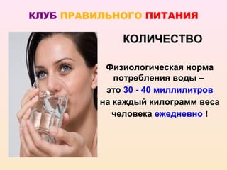 КЛУБ ПРАВИЛЬНОГО ПИТАНИЯ

              КОЛИЧЕСТВО

           Физиологическая норма
             потребления воды –
           это 30 - 40 миллилитров
          на каждый килограмм веса
             человека ежедневно !
 