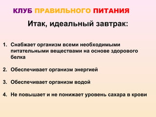 КЛУБ ПРАВИЛЬНОГО ПИТАНИЯ

        Итак, идеальный завтрак:

1. Снабжает организм всеми необходимыми
   питательными веществами на основе здорового
   белка

2. Обеспечивает организм энергией

3. Обеспечивает организм водой

4. Не повышает и не понижает уровень сахара в крови
 