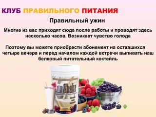 КЛУБ ПРАВИЛЬНОГО ПИТАНИЯ
                 Правильный ужин
Многие из вас приходят сюда после работы и проводят здесь
        несколько часов. Возникает чувство голода

 Поэтому вы можете приобрести абонемент на оставшихся
четыре вечера и перед началом каждой встречи выпивать наш
              белковый питательный коктейль
 