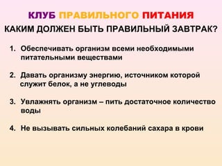 КЛУБ ПРАВИЛЬНОГО ПИТАНИЯ
КАКИМ ДОЛЖЕН БЫТЬ ПРАВИЛЬНЫЙ ЗАВТРАК?

1. Обеспечивать организм всеми необходимыми
   питательными веществами

2. Давать организму энергию, источником которой
   служит белок, а не углеводы

3. Увлажнять организм – пить достаточное количество
   воды

4. Не вызывать сильных колебаний сахара в крови
 