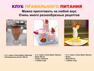 КЛУБ ПРАВИЛЬНОГО ПИТАНИЯ
                  Можно приготовить на любой вкус
                 Очень много разнообразных рецептов




• 2 ст. ложки «Слим Шейк» Шоколад   •   2 ст. ложки «Слим Шейк» Ваниль   •   2 ст. ложки «Слим Шейк» Ваниль
• обезжиренное молоко 300 мл        •   Вода 300 мл                      •   Банан
                                    •   Ягоды клубники                   •   Вода 300 мл
                                    •   3 кубика льда                    •   3 кубика льда
 