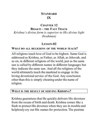 STANDARD
IX
CHAPTER 12
BHAKTI – THE FAST TRACK
Krishna’s divine form is superior to His divine light
(brahman)
LESSON-02
WHAT DO ALL RELIGIONS OF THE WORLD TEACH?
All religions teach love of God to be highest. Same God is
addressed as Krishna, as Father, as Allah, as Jehovah, and
so on, in different religions of the world, just as the same
sun is called by different names in different languages but
they indicate the same sun. And all the religions of the
world ultimately teach the mankind to engage in the
loving devotional service of the God. Any conclusion
otherthan this is simply cheating under the name of
religion.
WHAT IS THE RESULT OF SERVING KRISHNA?
Krishna guarantees that He quickly delivers His devotees
from the ocean of birth and death. Krishna comes like a
flash to protect His devotees when they are in troubleand
helplesslycry out His names for protection. The pastime
 