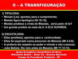 II – A TRANSFIGURAÇÃO
1) TIPOLOGIA
• Moisés (Lei), apontou para o cumprimento;
• Moisés figura tipológica (Dt 18.15);
• Moisés predisse a vinda do Messias, seria justo vê-lo?
• Um grande profeta no meio de ti: A ELE OUVIREIS.

2) ESCATOLOGIA
• Elias (profetas), apontou para a continuidade;
• Elias foi esperado como precursor do Messias (Ml 4.5-6);
• A profecia diz respeito ao poder e virtude e não a pessoa;
• João Batista. Ele veio antes do Messias (Mt 17.12-13).
           Igreja Evangélica Assembleia de Deus
       Ministério Belém – Setor 42 – Álvares Machado
             Campo de Presidente Prudente - SP
 