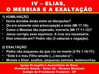 IV – ELIAS,
  O MESSIAS E A EXALTAÇÃO
1) HUMILHAÇÃO
• Havia dúvidas ainda entre os discípulos?
• Ou era somente uma preocupação a mais (Mt 17.10);
• Como o Messias tão esperado, morreria (Mt 17.11-12)?
• Jesus corrigiu esse equivoco. A cruz era necessária;
• Eles entenderam? Pedro não (3 cabanas e negação).

2) EXALTAÇÃO
• Pedro não esqueceu do que viu no monte (2 Pe 1.16-17);
• “Este é o meu Filho amado [...] escutai-o”;
• Moisés e Elias: súditos, pequenas estrelas, testemunhas.
           Igreja Evangélica Assembleia de Deus
       Ministério Belém – Setor 42 – Álvares Machado
             Campo de Presidente Prudente - SP
 