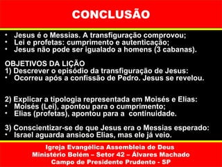 CONCLUSÃO
• Jesus é o Messias. A transfiguração comprovou;
• Lei e profetas: cumprimento e autenticação;
• Jesus não pode ser igualado a homens (3 cabanas).
OBJETIVOS DA LIÇÃO
1) Descrever o episódio da transfiguração de Jesus:
• Ocorreu após a confissão de Pedro. Jesus se revelou.

2) Explicar a tipologia representada em Moisés e Elias:
• Moisés (Lei), apontou para o cumprimento;
• Elias (profetas), apontou para a continuidade.
3) Conscientizar-se de que Jesus era o Messias esperado:
• Israel aguarda ansioso Elias, mas ele já veio.
           Igreja Evangélica Assembleia de Deus
       Ministério Belém – Setor 42 – Álvares Machado
             Campo de Presidente Prudente - SP
 