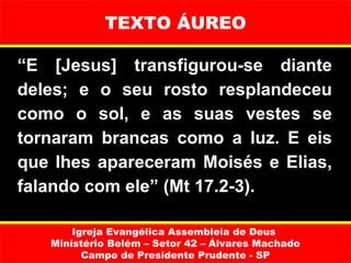 TEXTO ÁUREO

“E [Jesus] transfigurou-se diante
deles; e o seu rosto resplandeceu
como o sol, e as suas vestes se
tornaram brancas como a luz. E eis
que lhes apareceram Moisés e Elias,
falando com ele” (Mt 17.2-3).

       Igreja Evangélica Assembleia de Deus
   Ministério Belém – Setor 42 – Álvares Machado
         Campo de Presidente Prudente - SP
 