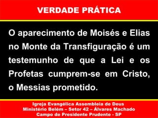 VERDADE PRÁTICA

O aparecimento de Moisés e Elias
no Monte da Transfiguração é um
testemunho de que a Lei e os
Profetas cumprem-se em Cristo,
o Messias prometido.
       Igreja Evangélica Assembleia de Deus
   Ministério Belém – Setor 42 – Álvares Machado
         Campo de Presidente Prudente - SP
 