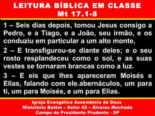 LEITURA BÍBLICA EM CLASSE
           Mt 17.1-8
1 – Seis dias depois, tomou Jesus consigo a
Pedro, e a Tiago, e a João, seu irmão, e os
conduziu em particular a um alto monte,
2 – E transfigurou-se diante deles; e o seu
rosto resplandeceu como o sol, e as suas
vestes se tornaram brancas como a luz.
3 – E eis que lhes apareceram Moisés e
Elias, falando com ele.abernáculos, um para
ti, um para Moisés, e um para Elias.
         Igreja Evangélica Assembleia de Deus
     Ministério Belém – Setor 42 – Álvares Machado
           Campo de Presidente Prudente - SP
 