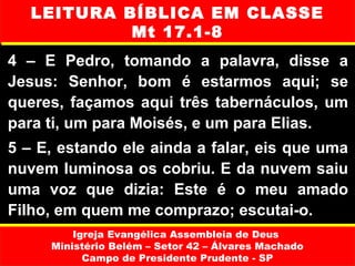 LEITURA BÍBLICA EM CLASSE
            Mt 17.1-8
4 – E Pedro, tomando a palavra, disse a
Jesus: Senhor, bom é estarmos aqui; se
queres, façamos aqui três tabernáculos, um
para ti, um para Moisés, e um para Elias.
5 – E, estando ele ainda a falar, eis que uma
nuvem luminosa os cobriu. E da nuvem saiu
uma voz que dizia: Este é o meu amado
Filho, em quem me comprazo; escutai-o.
         Igreja Evangélica Assembleia de Deus
     Ministério Belém – Setor 42 – Álvares Machado
           Campo de Presidente Prudente - SP
 