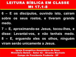 LEITURA BÍBLICA EM CLASSE
           Mt 17.1-8
6 – E os discípulos, ouvindo isto, caíram
sobre os seus rostos, e tiveram grande
medo.
7 – E, aproximando-se Jesus, tocou-lhes, e
disse: Levantai-vos, e não tenhais medo.
8 – E, erguendo eles os olhos, ninguém
viram senão unicamente a Jesus.
         Igreja Evangélica Assembleia de Deus
     Ministério Belém – Setor 42 – Álvares Machado
           Campo de Presidente Prudente - SP
 