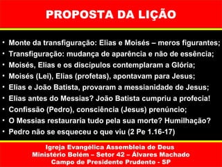 PROPOSTA DA LIÇÃO

•   Monte da transfiguração: Elias e Moisés – meros figurantes;
•   Transfiguração: mudança de aparência e não de essência;
•   Moisés, Elias e os discípulos contemplaram a Glória;
•   Moisés (Lei), Elias (profetas), apontavam para Jesus;
•   Elias e João Batista, provaram a messianidade de Jesus;
•   Elias antes do Messias? João Batista cumpriu a profecia!
•   Confissão (Pedro), consciência (Jesus) prenúncio;
•   O Messias restauraria tudo pela sua morte? Humilhação?
•   Pedro não se esqueceu o que viu (2 Pe 1.16-17)

              Igreja Evangélica Assembleia de Deus
          Ministério Belém – Setor 42 – Álvares Machado
                Campo de Presidente Prudente - SP
 