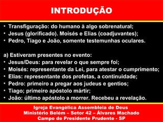 INTRODUÇÃO
• Transfiguração: do humano à algo sobrenatural;
• Jesus (glorificado). Moisés e Elias (coadjuvantes);
• Pedro, Tiago e João, somente testemunhas oculares.

a) Estiveram presentes no evento:
• Jesus/Deus: para revelar o que sempre foi;
• Moisés: representante da Lei, para atestar o cumprimento;
• Elias: representante dos profetas, a continuidade;
• Pedro: primeiro a pregar aos judeus e gentios;
• Tiago; primeiro apóstolo mártir;
• João: último apóstolo a morrer. Recebeu a revelação.
           Igreja Evangélica Assembleia de Deus
       Ministério Belém – Setor 42 – Álvares Machado
             Campo de Presidente Prudente - SP
 