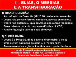 I – ELIAS, O MESSIAS
          E A TRANSFIGURAÇÃO
1) TRANSFIGURAÇÃO
• A confissão de Cesaréia (Mt 16.16), antecedeu o evento;
• Jesus não se transformou em outro, apenas se revelou;
• Pedro não entendeu. Igualou Jesus aos outros (cabanas);
• Deus interviu para não restarem dúvidas: A VOZ;
• A transfiguração teve os seus objetivos.

2) GLÓRIA DIVINA
• Jesus é o Messias. Elias deveria vir primeiro, e veio;
• Uma nuvem luminosa os cobriu, o “Shekinah”;
• Foram reveladas a glória, identidade e o poder de Jesus.
           Igreja Evangélica Assembleia de Deus
       Ministério Belém – Setor 42 – Álvares Machado
             Campo de Presidente Prudente - SP
 