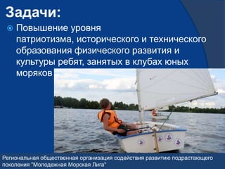 Задачи:
    Повышение уровня
     патриотизма, исторического и технического
     образования физического развития и
     культуры ребят, занятых в клубах юных
     моряков Москвы




Региональная общественная организация содействия развитию подрастающего
поколения "Молодежная Морская Лига"
 